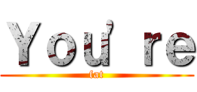 Ｙｏｕ'ｒｅ (fat)