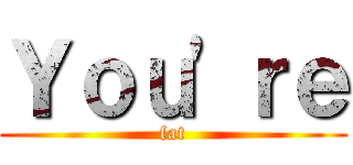 Ｙｏｕ'ｒｅ (fat)