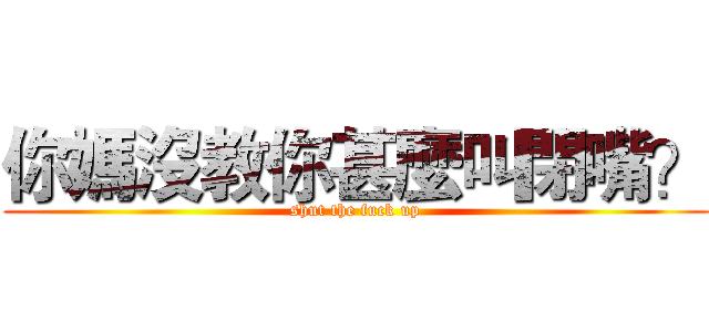 你媽沒教你甚麼叫閉嘴？ (shut the fuck up)