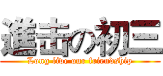 進击の初三 (Long live our friendship)