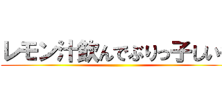 レモン汁飲んでぶりっ子しいや ()