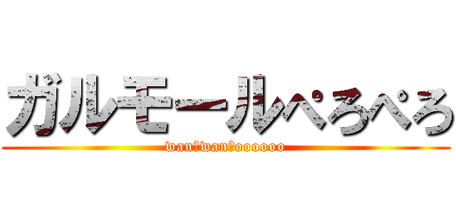 ガルモールぺろぺろ (wan　wan　oooooo)