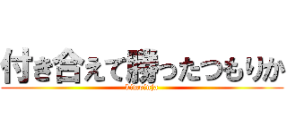 付き合えて勝ったつもりか (kimoinja)