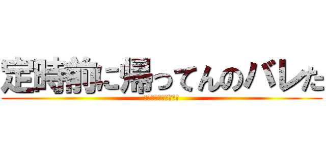 定時前に帰ってんのバレた (ああああああああああ)