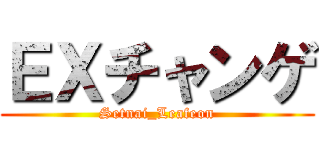 ＥＸチャンゲ (Setnai_Leafeon)
