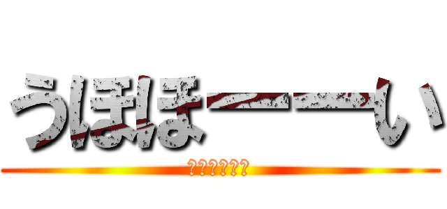 うほほーーい (うほほーーい)