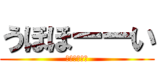 うほほーーい (うほほーーい)