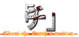  「チ」  (About the Earth's motion)