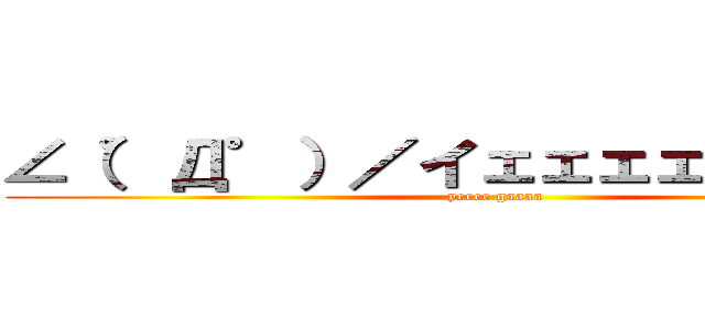 ∠（゜Д゜）／イェェェェガァァァァ (yeeee gaaaa)