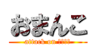 おまんこ (attack on おまんこ)