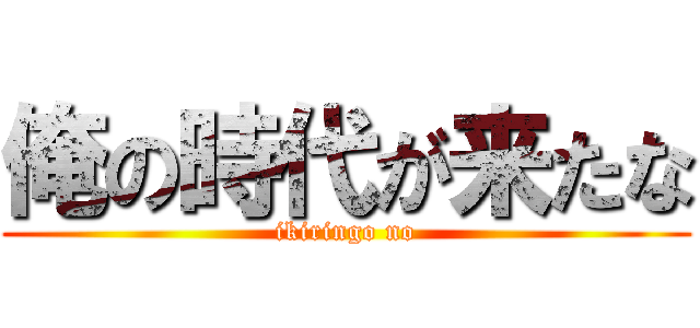 俺の時代が来たな (ikiringo no)