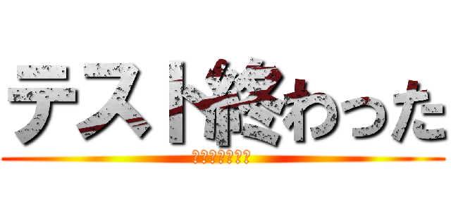 テスト終わった (終わりの始まり)