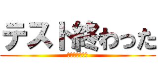 テスト終わった (終わりの始まり)