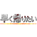 早く帰りたい (I want to go fast)