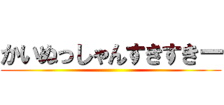 かいぬっしゃんすきすきー ()