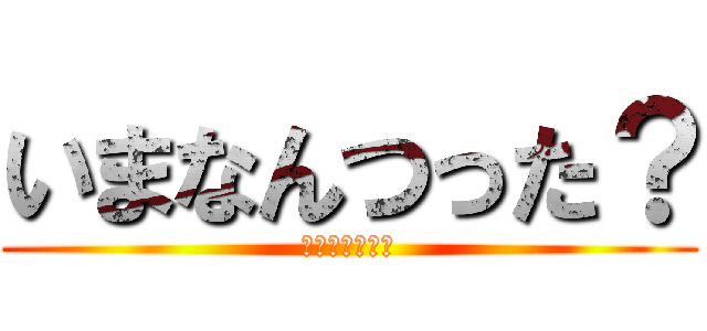 いまなんつった？ (いまなんつった)