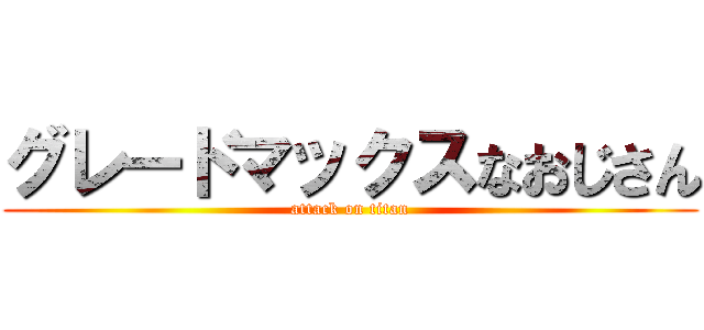 グレードマックスなおじさん (attack on titan)