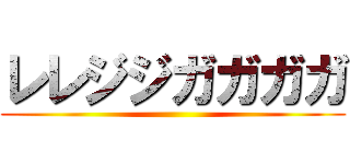 レレジジガガガガ ()