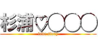 杉浦♡◯◯◯ (love story)