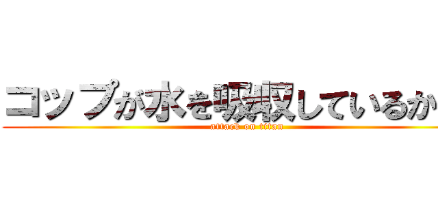 コップが水を吸収しているから。 (attack on titan)