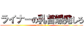ライナーの乳首爆発しろ (attack on )