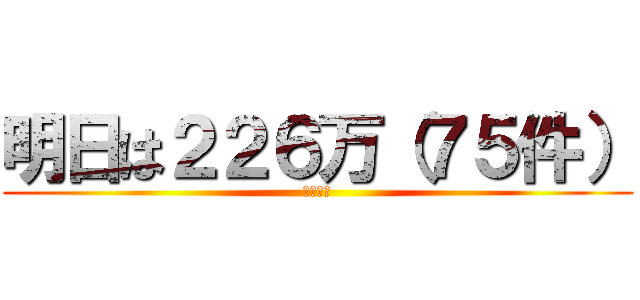 明日は２２６万（７５件） (です！！)