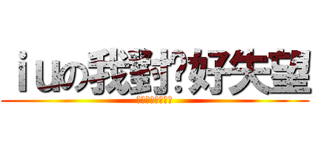 ｉｕの我對你好失望 (肥仔我對你好失望)