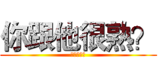 你跟他很熟？ (上面有寫啊)