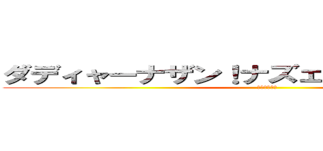 ダディャーナザン！ナズェミテルンディス！ (オンデュルゴ)