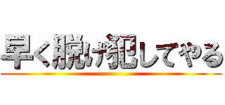 早く脱げ犯してやる ()