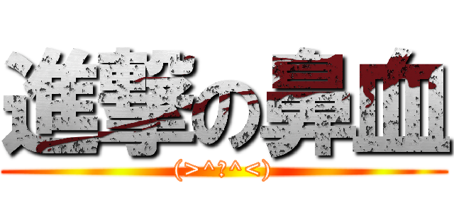 進撃の鼻血 ((>^ω^<))