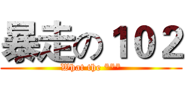 暴走の１０２ (What the ***)