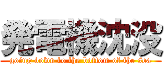 発電機沈没 (going down to the bottom of the sea)