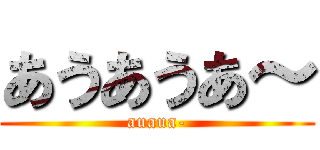 あうあうあ～ (auaua-)