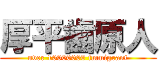 厚平歯原人 (over 10000000 immigrant)