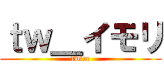 ｔｗ＿イモリ (twice)