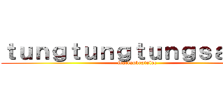 ｔｕｎｇｔｕｎｇｔｕｎｇｓａｈｕｒ (itarianbrainlot)