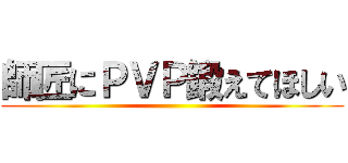 師匠にＰＶＰ鍛えてほしい ()