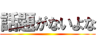 話題がないよな ()