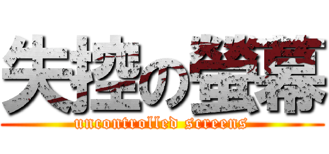 失控の螢幕 (uncontrolled screens)