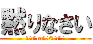 黙りなさい (たのしみn楽しみにしててね？)