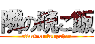 隣の晩ご飯 (attack on bangohan)