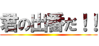 君の出番だ！！ ()