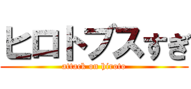 ヒロトブスすぎ (attack on hiroto)