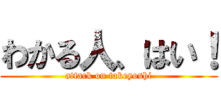 わかる人、はい！ (attack on takeyoshi)