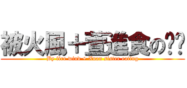 被火風＋萱進食の姊姊 (By fire wind + Xuan sister eating)