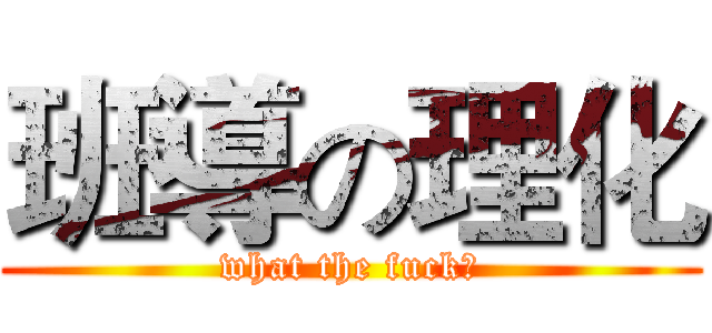 班導の理化 (what the fuck?)