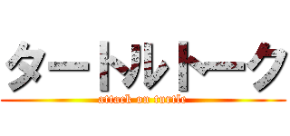 タートルトーク (attack on turtle)