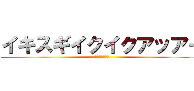 イキスギイクイクアッアー (野獣先輩名台詞)