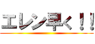 エレン早く！！ ()
